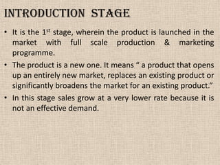 Introduction Stage
• It is the 1st stage, wherein the product is launched in the
market with full scale production & marketing
programme.
• The product is a new one. It means “ a product that opens
up an entirely new market, replaces an existing product or
significantly broadens the market for an existing product.”
• In this stage sales grow at a very lower rate because it is
not an effective demand.
 