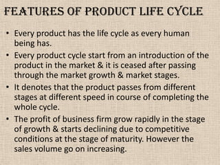 Features of Product life cycle
• Every product has the life cycle as every human
being has.
• Every product cycle start from an introduction of the
product in the market & it is ceased after passing
through the market growth & market stages.
• It denotes that the product passes from different
stages at different speed in course of completing the
whole cycle.
• The profit of business firm grow rapidly in the stage
of growth & starts declining due to competitive
conditions at the stage of maturity. However the
sales volume go on increasing.
 
