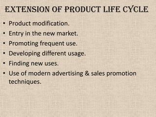 Extension of product life cycle
• Product modification.
• Entry in the new market.
• Promoting frequent use.
• Developing different usage.
• Finding new uses.
• Use of modern advertising & sales promotion
techniques.
 