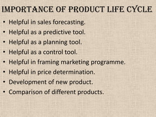Importance of product life cycle
• Helpful in sales forecasting.
• Helpful as a predictive tool.
• Helpful as a planning tool.
• Helpful as a control tool.
• Helpful in framing marketing programme.
• Helpful in price determination.
• Development of new product.
• Comparison of different products.
 