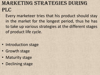 Marketing Strategies during
PLC
Every marketeer tries that his product should stay
in the market for the longest period, thus he has
to take up various strategies at the different stages
of product life cycle.
• Introduction stage
• Growth stage
• Maturity stage
• Declining stage
 