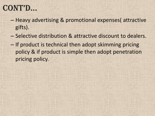 Cont’d…
– Heavy advertising & promotional expenses( attractive
gifts).
– Selective distribution & attractive discount to dealers.
– If product is technical then adopt skimming pricing
policy & if product is simple then adopt penetration
pricing policy.
 