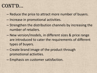 Cont’d…
– Reduce the price to attract more number of buyers.
– Increase in promotional activities.
– Strengthen the distribution channels by increasing the
number of retailers.
– New version/models, in different sizes & price range
are introduced to cater the requirements of different
types of buyers.
– Create brand image of the product through
promotional activities.
– Emphasis on customer satisfaction.
 