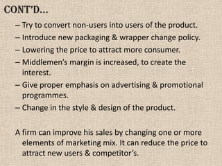 Cont’d…
– Try to convert non-users into users of the product.
– Introduce new packaging & wrapper change policy.
– Lowering the price to attract more consumer.
– Middlemen’s margin is increased, to create the
interest.
– Give proper emphasis on advertising & promotional
programmes.
– Change in the style & design of the product.
A firm can improve his sales by changing one or more
elements of marketing mix. It can reduce the price to
attract new users & competitor’s.
 