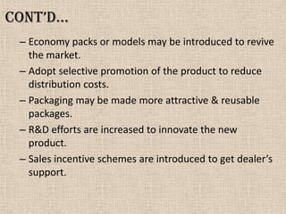 Cont’d…
– Economy packs or models may be introduced to revive
the market.
– Adopt selective promotion of the product to reduce
distribution costs.
– Packaging may be made more attractive & reusable
packages.
– R&D efforts are increased to innovate the new
product.
– Sales incentive schemes are introduced to get dealer’s
support.
 