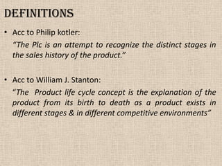 Definitions
• Acc to Philip kotler:
“The Plc is an attempt to recognize the distinct stages in
the sales history of the product.”
• Acc to William J. Stanton:
“The Product life cycle concept is the explanation of the
product from its birth to death as a product exists in
different stages & in different competitive environments”
 