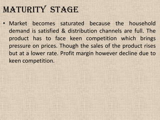 Maturity stage
• Market becomes saturated because the household
demand is satisfied & distribution channels are full. The
product has to face keen competition which brings
pressure on prices. Though the sales of the product rises
but at a lower rate. Profit margin however decline due to
keen competition.
 
