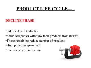 PRODUCT LIFE CYCLE......
DECLINE PHASE
•Sales and profits decline
•Some companies withdraw their products from market
•Those remaining reduce number of products
•High prices on spare parts
•Focuses on cost reduction

 
