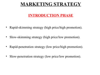 MARKETING STRATEGY
INTRODUCTION PHASE
• Rapid-skimming strategy (high price/high promotion).
• Slow-skimming strategy (high price/low promotion).
• Rapid-penetration strategy (low price/high promotion).
• Slow-penetration strategy (low price/low promotion).

 