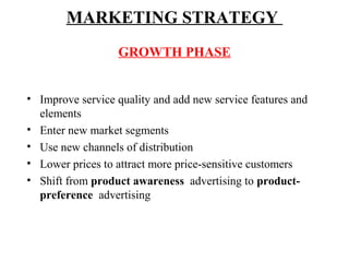 MARKETING STRATEGY
GROWTH PHASE
• Improve service quality and add new service features and
elements
• Enter new market segments
• Use new channels of distribution
• Lower prices to attract more price-sensitive customers
• Shift from product awareness advertising to productpreference advertising

 