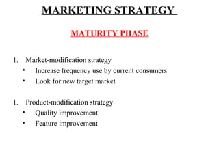 MARKETING STRATEGY
MATURITY PHASE
1.

Market-modification strategy
• Increase frequency use by current consumers
• Look for new target market

1.

Product-modification strategy
• Quality improvement
• Feature improvement

 