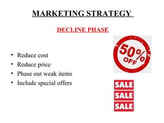 MARKETING STRATEGY
DECLINE PHASE

•
•
•
•

Reduce cost
Reduce price
Phase out weak items
Include special offers

 