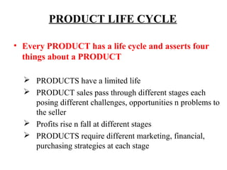 PRODUCT LIFE CYCLE
• Every PRODUCT has a life cycle and asserts four
things about a PRODUCT
 PRODUCTS have a limited life
 PRODUCT sales pass through different stages each
posing different challenges, opportunities n problems to
the seller
 Profits rise n fall at different stages
 PRODUCTS require different marketing, financial,
purchasing strategies at each stage

 