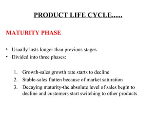 PRODUCT LIFE CYCLE......
MATURITY PHASE
• Usually lasts longer than previous stages
• Divided into three phases:
1. Growth-sales growth rate starts to decline
2. Stable-sales flatten because of market saturation
3. Decaying maturity-the absolute level of sales begin to
decline and customers start switching to other products

 