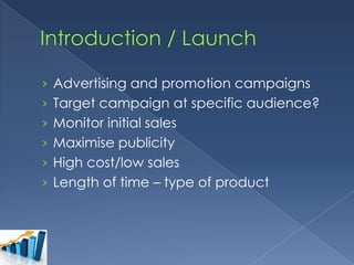 › Advertising and promotion campaigns
› Target campaign at specific audience?
› Monitor initial sales
› Maximise publicity
› High cost/low sales
› Length of time – type of product

 