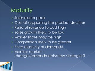 ›
›
›
›
›
›
›
›

Sales reach peak
Cost of supporting the product declines
Ratio of revenue to cost high
Sales growth likely to be low
Market share may be high
Competition likely to be greater
Price elasticity of demand?
Monitor market –
changes/amendments/new strategies?

 