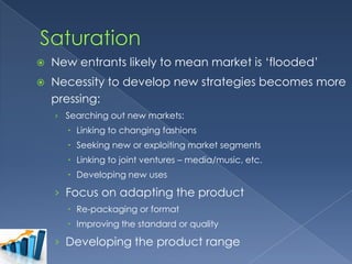 

New entrants likely to mean market is ‘flooded’



Necessity to develop new strategies becomes more
pressing:
› Searching out new markets:

 Linking to changing fashions
 Seeking new or exploiting market segments
 Linking to joint ventures – media/music, etc.
 Developing new uses

› Focus on adapting the product
 Re-packaging or format
 Improving the standard or quality

› Developing the product range

 