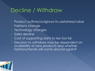 ›
›
›
›
›
›

Product outlives/outgrows its usefulness/value
Fashions change
Technology changes
Sales decline
Cost of supporting starts to rise too far
Decision to withdraw may be dependent on
availability of new products and whether
fashions/trends will come around again?

 