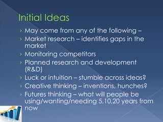 › May come from any of the following –
› Market research – identifies gaps in the
›
›

›
›
›

market
Monitoring competitors
Planned research and development
(R&D)
Luck or intuition – stumble across ideas?
Creative thinking – inventions, hunches?
Futures thinking – what will people be
using/wanting/needing 5,10,20 years from
now

 