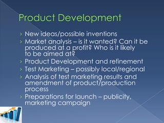 › New ideas/possible inventions
› Market analysis – is it wanted? Can it be
produced at a profit? Who is it likely
to be aimed at?
› Product Development and refinement
› Test Marketing – possibly local/regional
› Analysis of test marketing results and
amendment of product/production
process
› Preparations for launch – publicity,
marketing campaign

 