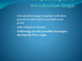 1. Introduction stage is marked with slow
growth in sales and a very little or no
profit
2. sales volume is limited
3. Following are the possible strategies
during the first stage:
 