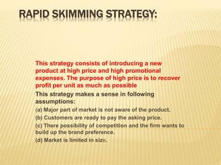 RAPID SKIMMING STRATEGY:
This strategy consists of introducing a new
product at high price and high promotional
expenses. The purpose of high price is to recover
profit per unit as much as possible
This strategy makes a sense in following
assumptions:
(a) Major part of market is not aware of the product.
(b) Customers are ready to pay the asking price.
(c) There possibility of competition and the firm wants to
build up the brand preference.
(d) Market is limited in size.
 