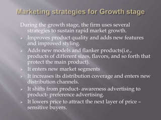 During the growth stage, the firm uses several
strategies to sustain rapid market growth.
 Improves product quality and adds new features
and improved styling.
 Adds new models and flanker products(i.e.,
products of different sizes, flavors, and so forth that
protect the main product).
 It enters new market segments
 It increases its distribution coverage and enters new
distribution channels.
 It shifts from product- awareness advertising to
product- preference advertising.
 It lowers price to attract the next layer of price –
sensitive buyers.
 