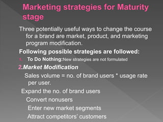 Three potentially useful ways to change the course
for a brand are market, product, and marketing
program modification.
Following possible strategies are followed:
1. To Do Nothing:New strategies are not formulated
2.Market Modification
Sales volume = no. of brand users * usage rate
per user.
Expand the no. of brand users
Convert nonusers
Enter new market segments
Attract competitors’ customers
 