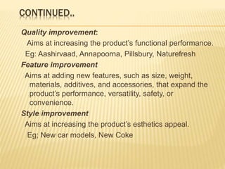 CONTINUED..
Quality improvement:
Aims at increasing the product’s functional performance.
Eg: Aashirvaad, Annapoorna, Pillsbury, Naturefresh
Feature improvement
Aims at adding new features, such as size, weight,
materials, additives, and accessories, that expand the
product’s performance, versatility, safety, or
convenience.
Style improvement
Aims at increasing the product’s esthetics appeal.
Eg; New car models, New Coke
 