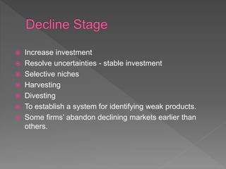  Increase investment
 Resolve uncertainties - stable investment
 Selective niches
 Harvesting
 Divesting
 To establish a system for identifying weak products.
 Some firms’ abandon declining markets earlier than
others.
 