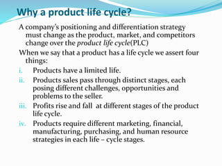 Why a product life cycle?
A company’s positioning and differentiation strategy
must change as the product, market, and competitors
change over the product life cycle(PLC)
When we say that a product has a life cycle we assert four
things:
i. Products have a limited life.
ii. Products sales pass through distinct stages, each
posing different challenges, opportunities and
problems to the seller.
iii. Profits rise and fall at different stages of the product
life cycle.
iv. Products require different marketing, financial,
manufacturing, purchasing, and human resource
strategies in each life – cycle stages.
 