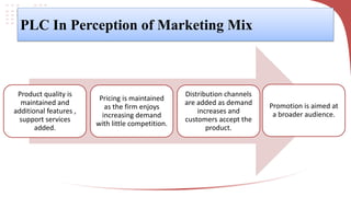 PLC In Perception of Marketing Mix
Product quality is
maintained and
additional features ,
support services
added.
Pricing is maintained
as the firm enjoys
increasing demand
with little competition.
Distribution channels
are added as demand
increases and
customers accept the
product.
Promotion is aimed at
a broader audience.
 