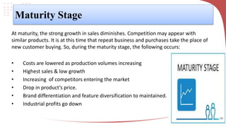 Maturity Stage
At maturity, the strong growth in sales diminishes. Competition may appear with
similar products. It is at this time that repeat business and purchases take the place of
new customer buying. So, during the maturity stage, the following occurs:
• Costs are lowered as production volumes increasing
• Highest sales & low growth
• Increasing of competitors entering the market
• Drop in product’s price.
• Brand differentiation and feature diversification to maintained.
• Industrial profits go down
 