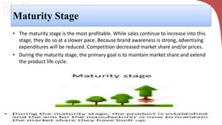 Maturity Stage
• The maturity stage is the most profitable. While sales continue to increase into this
stage, they do so at a slower pace. Because brand awareness is strong, advertising
expenditures will be reduced. Competition decreased market share and/or prices.
• During the maturity stage, the primary goal is to maintain market share and extend
the product life cycle.
 
