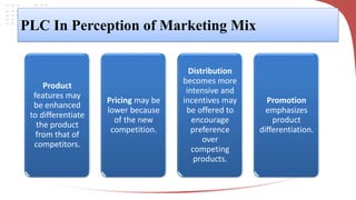 PLC In Perception of Marketing Mix
Product
features may
be enhanced
to differentiate
the product
from that of
competitors.
Pricing may be
lower because
of the new
competition.
Distribution
becomes more
intensive and
incentives may
be offered to
encourage
preference
over
competing
products.
Promotion
emphasizes
product
differentiation.
 