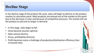 Decline Stage
In the decline stage of the product life cycle, sales will begin to decline as the product
reaches its saturation point. Most products are phased out of the market at this point
due to the decrease in sales and because of competitive pressure. The market will see
the product as old and no longer in demand.
• In this stage sales begin to fall.
• Costs become counter-optimal.
• Sales volume decline.
• Prices, profitability diminish.
• Profit becomes more a challenge of production/distribution efficiency than
increased sales.
 
