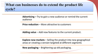 What can businesses do to extend the product life
cycle?
Advertising – Try to gain a new audience or remind the current
audience
Price reduction – More attractive to customers
Adding value – Add new features to the current product.
Explore new markets – Selling the product into new geographical
areas or creating a version targeted at different segments
New packaging – Brightening up old packaging .
 