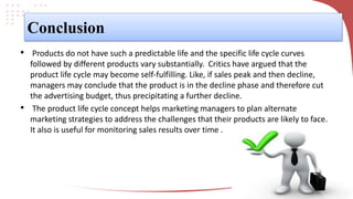 Conclusion
• Products do not have such a predictable life and the specific life cycle curves
followed by different products vary substantially. Critics have argued that the
product life cycle may become self-fulfilling. Like, if sales peak and then decline,
managers may conclude that the product is in the decline phase and therefore cut
the advertising budget, thus precipitating a further decline.
• The product life cycle concept helps marketing managers to plan alternate
marketing strategies to address the challenges that their products are likely to face.
It also is useful for monitoring sales results over time .
 