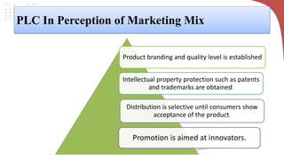 PLC In Perception of Marketing Mix
Product branding and quality level is established
Intellectual property protection such as patents
and trademarks are obtained.
Distribution is selective until consumers show
acceptance of the product.
Promotion is aimed at innovators.
 