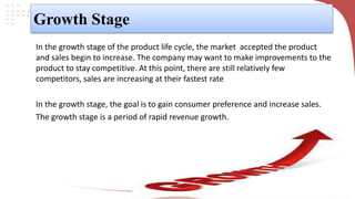 Growth Stage
In the growth stage of the product life cycle, the market accepted the product
and sales begin to increase. The company may want to make improvements to the
product to stay competitive. At this point, there are still relatively few
competitors, sales are increasing at their fastest rate
In the growth stage, the goal is to gain consumer preference and increase sales.
The growth stage is a period of rapid revenue growth.
 