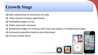 Growth Stage
 Costs reduced due to economies of scale.
 Sales volume increases significantly.
 Profitability begins to rise.
 Public awareness increases.
 Competition begins to increase with a few new players in establishing market.
 Increased competition leads to price decreases.
 Increase market share.
 
