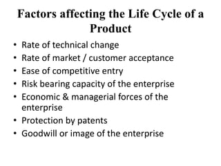 Factors affecting the Life Cycle of a
Product
• Rate of technical change
• Rate of market / customer acceptance
• Ease of competitive entry
• Risk bearing capacity of the enterprise
• Economic & managerial forces of the
enterprise
• Protection by patents
• Goodwill or image of the enterprise
 