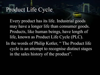 Product Life Cycle
Every product has its life. Industrial goods
may have a longer life than consumer goods.
Products, like human beings, have length of
life, known as Product Life Cycle (PLC).
In the words of Philip Kotler, “ The Product life
cycle is an attempt to recognise distinct stages
in the sales history of the product”.
 