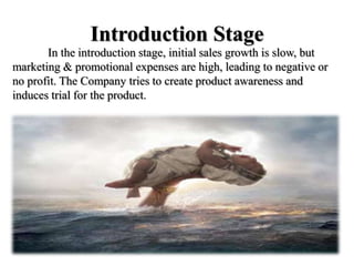 Introduction Stage
In the introduction stage, initial sales growth is slow, but
marketing & promotional expenses are high, leading to negative or
no profit. The Company tries to create product awareness and
induces trial for the product.
 