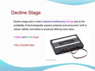 Decline Stage
Decline stage sets in when customer preferences change due to the
availability of technologically superior products and consumers’ shift in
values, beliefs, and tastes to products offering more value.
Sales and Profit drops
Eg: Cassette tape
 