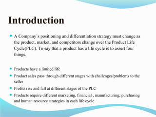  A Company’s positioning and differentiation strategy must change as
the product, market, and competitors change over the Product Life
Cycle(PLC). To say that a product has a life cycle is to assert four
things.
 Products have a limited life
 Product sales pass through different stages with challenges/problems to the
seller
 Profits rise and fall at different stages of the PLC
 Products require different marketing, financial , manufacturing, purchasing
and human resource strategies in each life cycle
Introduction
 