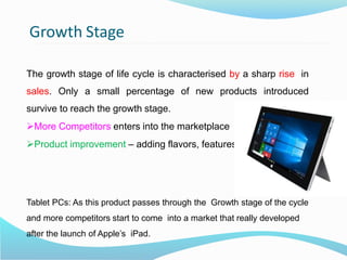 Growth Stage
The growth stage of life cycle is characterised by a sharp rise in
sales. Only a small percentage of new products introduced
survive to reach the growth stage.
More Competitors enters into the marketplace
Product improvement – adding flavors, features.
Tablet PCs: As this product passes through the Growth stage of the cycle
and more competitors start to come into a market that really developed
after the launch of Apple’s iPad.
 