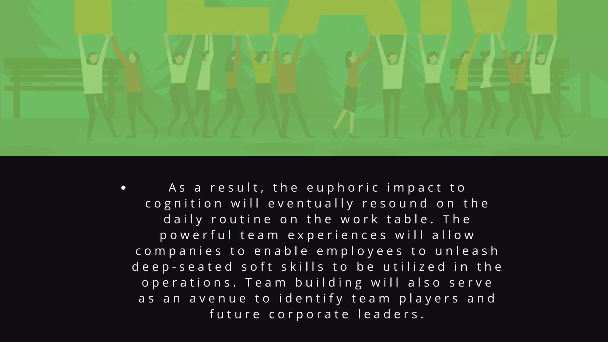 A s a r e s u l t , t h e e u p h o r i c i m p a c t t o
c o g n i t i o n w i l l e v e n t u a l l y r e s o u n d o n t h e
d a i l y r o u t i n e o n t h e w o r k t a b l e . T h e
p o w e r f u l t e a m e x p e r i e n c e s w i l l a l l o w
c o m p a n i e s t o e n a b l e e m p l o y e e s t o u n l e a s h
d e e p - s e a t e d s o f t s k i l l s t o b e u t i l i z e d i n t h e
o p e r a t i o n s . T e a m b u i l d i n g w i l l a l s o s e r v e
a s a n a v e n u e t o i d e n t i f y t e a m p l a y e r s a n d
f u t u r e c o r p o r a t e l e a d e r s .
 