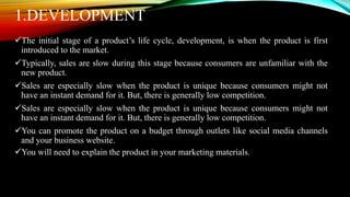 1.DEVELOPMENT
The initial stage of a product’s life cycle, development, is when the product is first
introduced to the market.
Typically, sales are slow during this stage because consumers are unfamiliar with the
new product.
Sales are especially slow when the product is unique because consumers might not
have an instant demand for it. But, there is generally low competition.
Sales are especially slow when the product is unique because consumers might not
have an instant demand for it. But, there is generally low competition.
You can promote the product on a budget through outlets like social media channels
and your business website.
You will need to explain the product in your marketing materials.
 