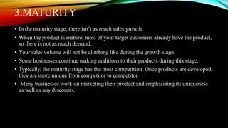 3.MATURITY
• In the maturity stage, there isn’t as much sales growth.
• When the product is mature, most of your target customers already have the product,
so there is not as much demand.
• Your sales volume will not be climbing like during the growth stage.
• Some businesses continue making additions to their products during this stage.
• Typically, the maturity stage has the most competition. Once products are developed,
they are more unique from competitor to competitor.
• Many businesses work on marketing their product and emphasizing its uniqueness
as well as any discounts.
 